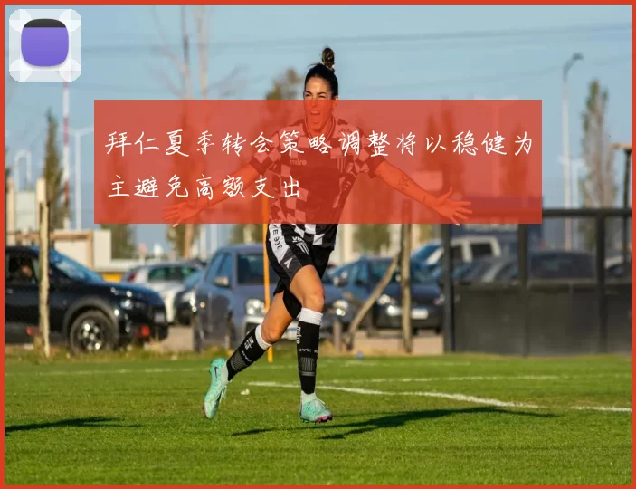 拜仁夏季转会策略调整将以稳健为主避免高额支出