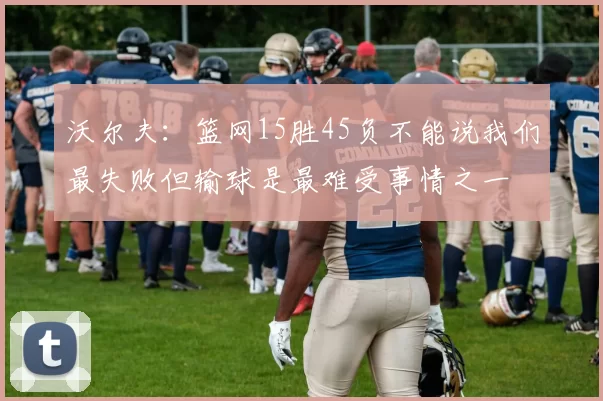 沃尔夫：篮网15胜45负不能说我们最失败但输球是最难受事情之一