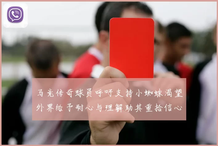 马竞传奇球员呼吁支持小蜘蛛渴望外界给予耐心与理解助其重拾信心