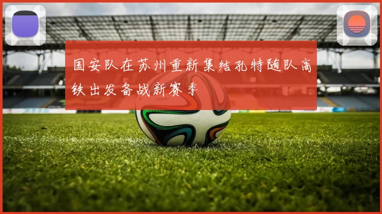 国安队在苏州重新集结孔特随队高铁出发备战新赛季