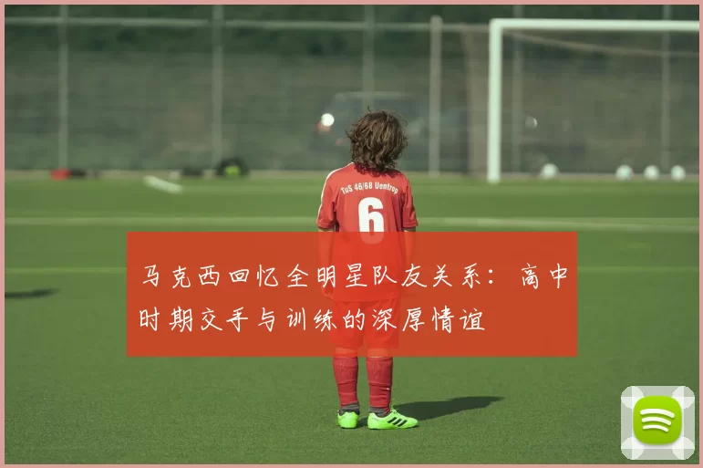 马克西回忆全明星队友关系：高中时期交手与训练的深厚情谊