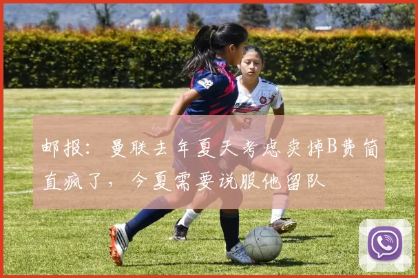 邮报：曼联去年夏天考虑卖掉B费简直疯了，今夏需要说服他留队
