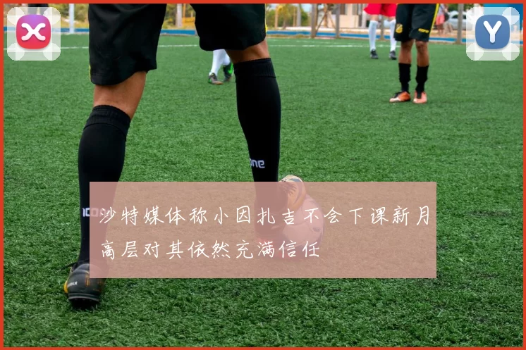沙特媒体称小因扎吉不会下课新月高层对其依然充满信任