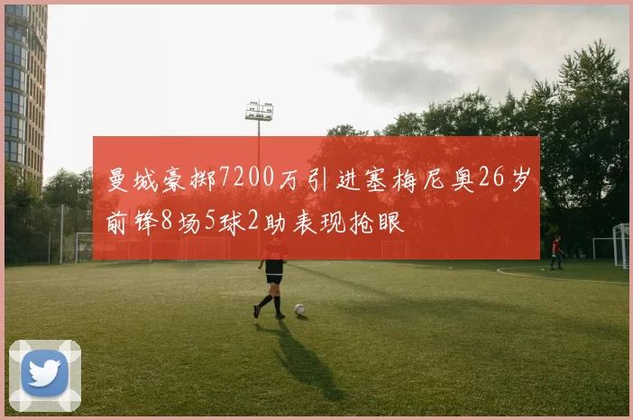 曼城豪掷7200万引进塞梅尼奥26岁前锋8场5球2助表现抢眼