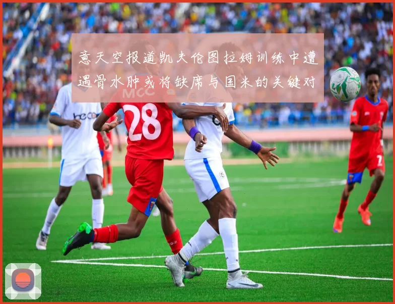 意天空报道凯夫伦图拉姆训练中遭遇骨水肿或将缺席与国米的关键对决