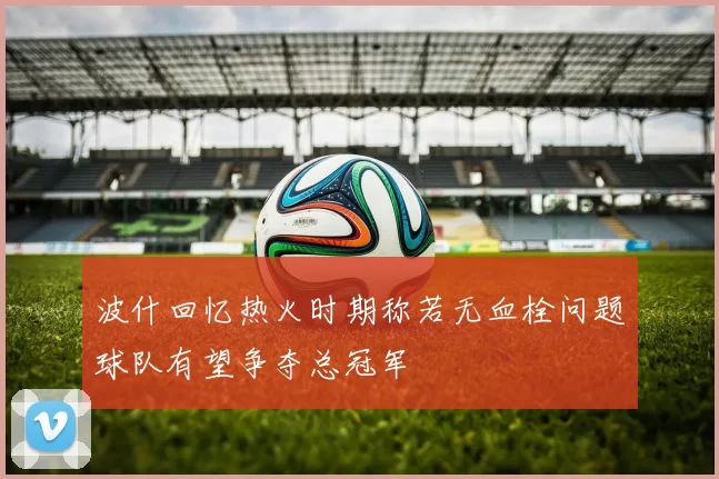 波什回忆热火时期称若无血栓问题球队有望争夺总冠军