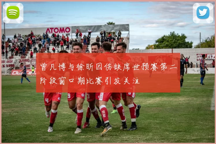 曾凡博与徐昕因伤缺席世预赛第二阶段窗口期比赛引发关注