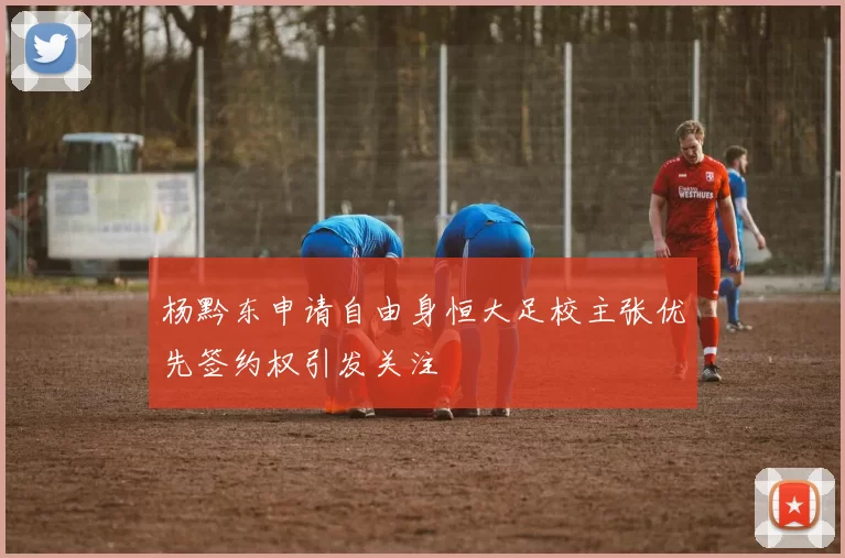 杨黔东申请自由身恒大足校主张优先签约权引发关注
