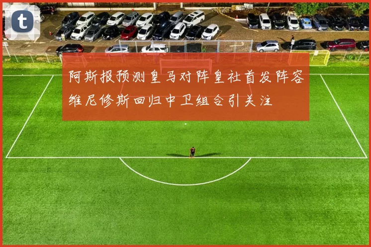 阿斯报预测皇马对阵皇社首发阵容维尼修斯回归中卫组合引关注