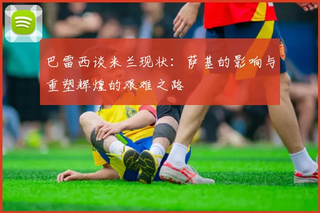 巴雷西谈米兰现状：萨基的影响与重塑辉煌的艰难之路
