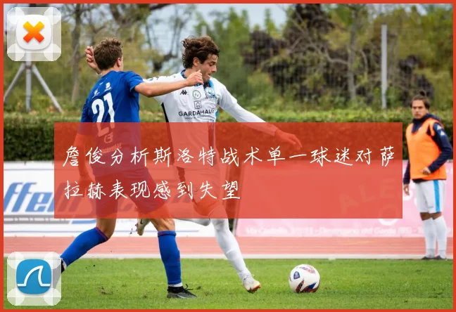 詹俊分析斯洛特战术单一球迷对萨拉赫表现感到失望