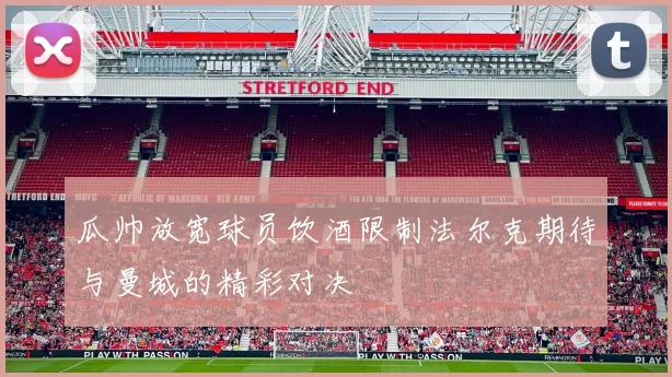 瓜帅放宽球员饮酒限制法尔克期待与曼城的精彩对决