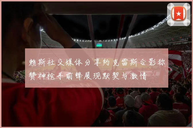 赖斯社交媒体分享约克雷斯合影称赞神枪手前锋展现默契与激情