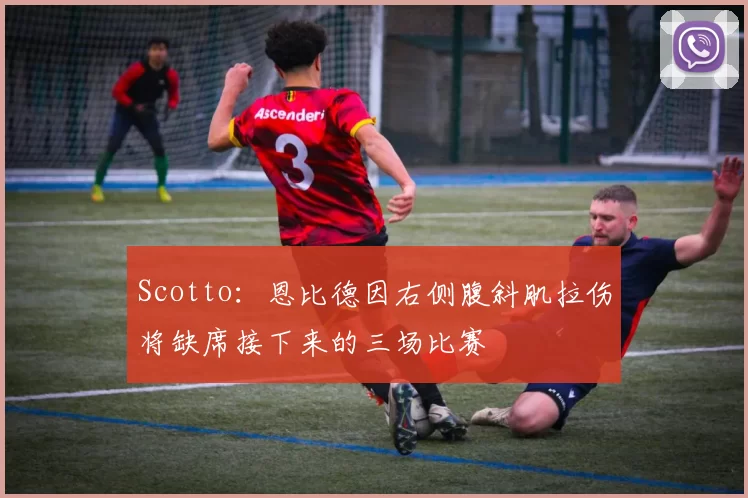 Scotto：恩比德因右侧腹斜肌拉伤将缺席接下来的三场比赛