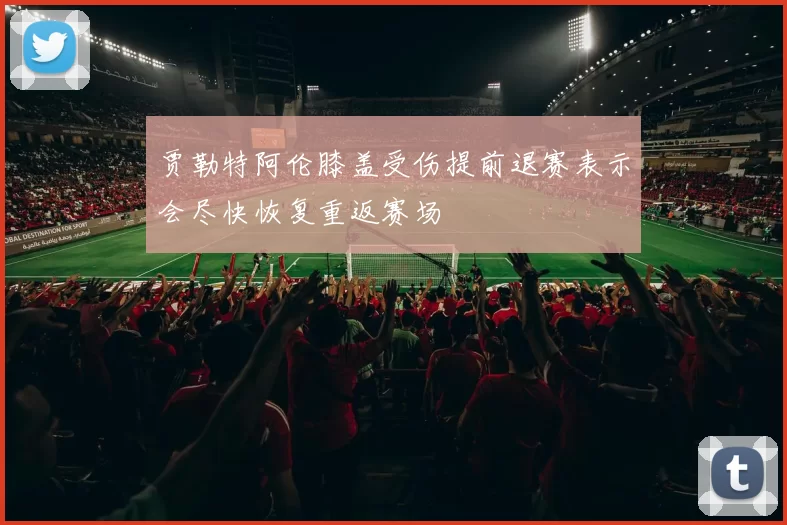 贾勒特阿伦膝盖受伤提前退赛表示会尽快恢复重返赛场