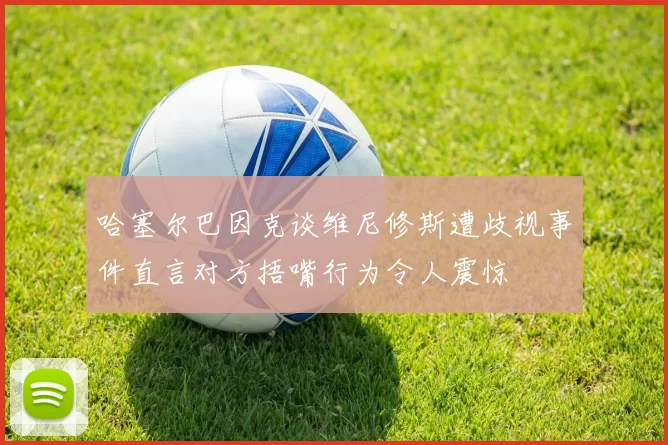 哈塞尔巴因克谈维尼修斯遭歧视事件直言对方捂嘴行为令人震惊