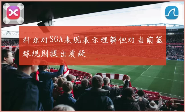 科尔对SGA表现表示理解但对当前篮球规则提出质疑