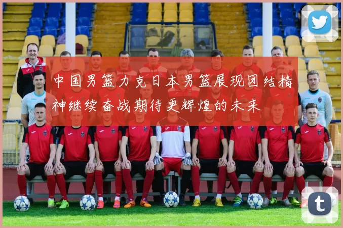 中国男篮力克日本男篮展现团结精神继续奋战期待更辉煌的未来