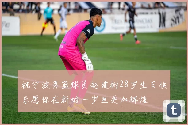 祝宁波男篮球员赵建树28岁生日快乐愿你在新的一岁里更加辉煌