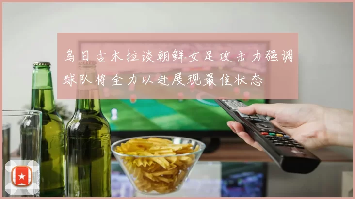 乌日古木拉谈朝鲜女足攻击力强调球队将全力以赴展现最佳状态