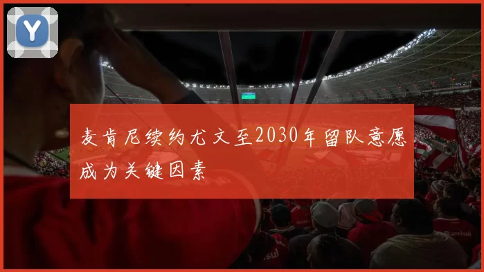麦肯尼续约尤文至2030年留队意愿成为关键因素