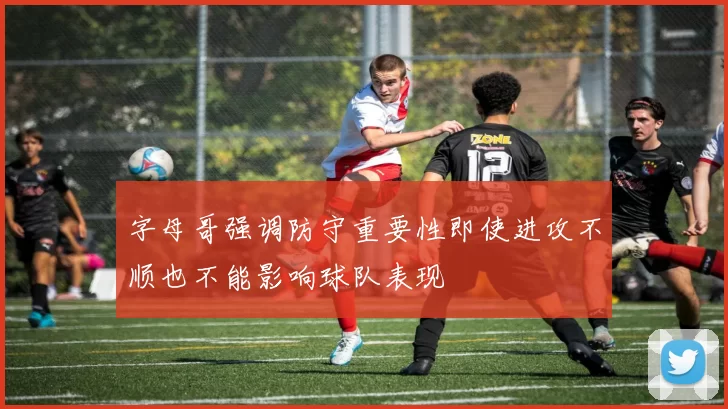 字母哥强调防守重要性即使进攻不顺也不能影响球队表现