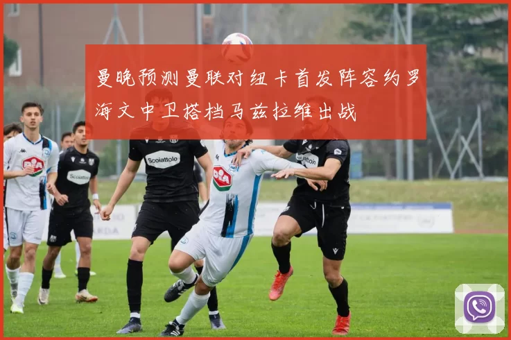 曼晚预测曼联对纽卡首发阵容约罗海文中卫搭档马兹拉维出战